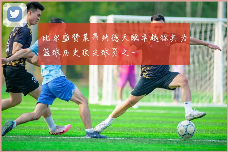 比尔盛赞莱昂纳德天赋卓越称其为篮球历史顶尖球员之一