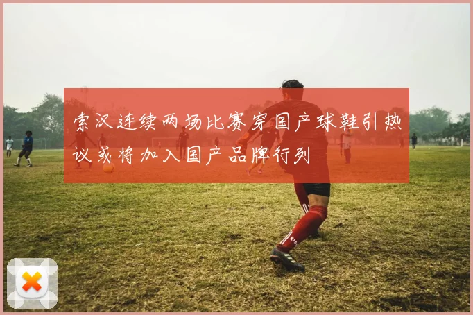 索汉连续两场比赛穿国产球鞋引热议或将加入国产品牌行列