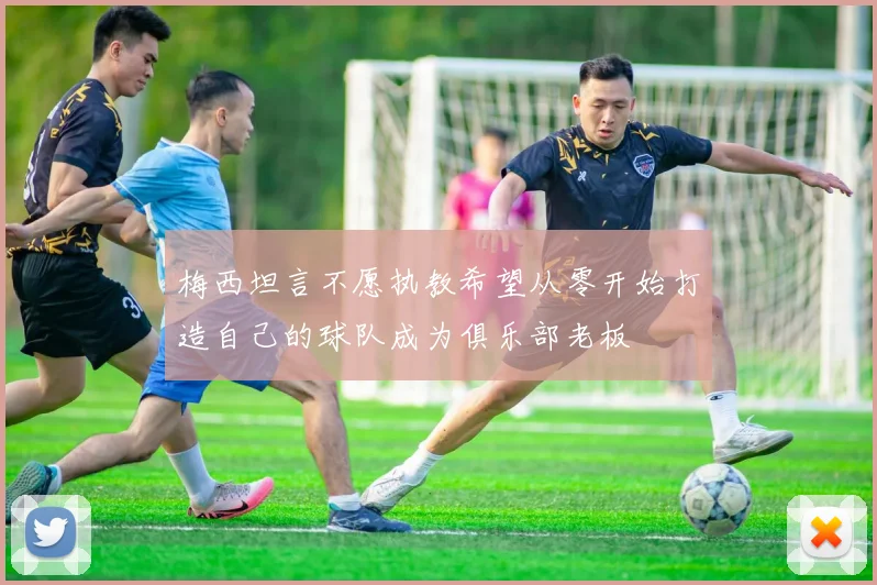 梅西坦言不愿执教希望从零开始打造自己的球队成为俱乐部老板