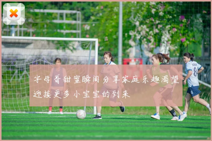 字母哥甜蜜瞬间分享家庭乐趣渴望迎接更多小宝宝的到来