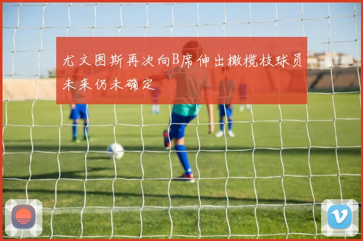尤文图斯再次向B席伸出橄榄枝球员未来仍未确定
