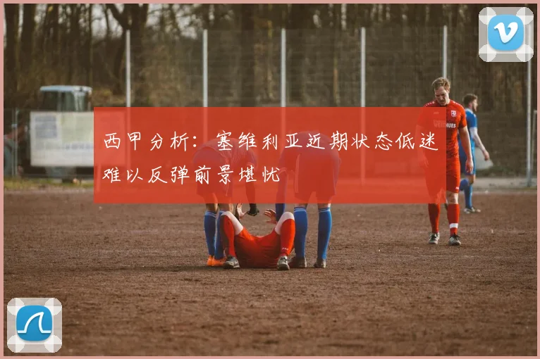 西甲分析：塞维利亚近期状态低迷难以反弹前景堪忧