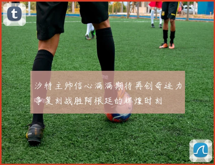 沙特主帅信心满满期待再创奇迹力争复刻战胜阿根廷的辉煌时刻