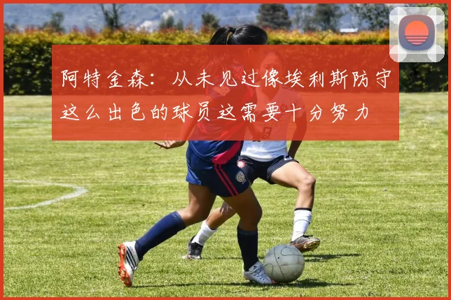 阿特金森：从未见过像埃利斯防守这么出色的球员这需要十分努力