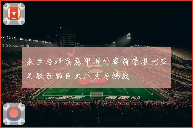 米兰与科莫意甲海外赛前景堪忧亚足联面临巨大压力与挑战