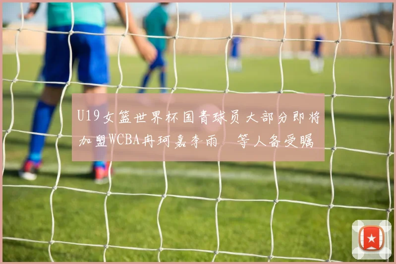 U19女篮世界杯国青球员大部分即将加盟WCBA冉珂嘉李雨汧等人备受瞩目