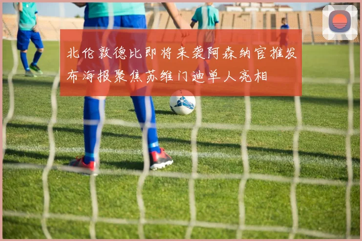 北伦敦德比即将来袭阿森纳官推发布海报聚焦苏维门迪单人亮相