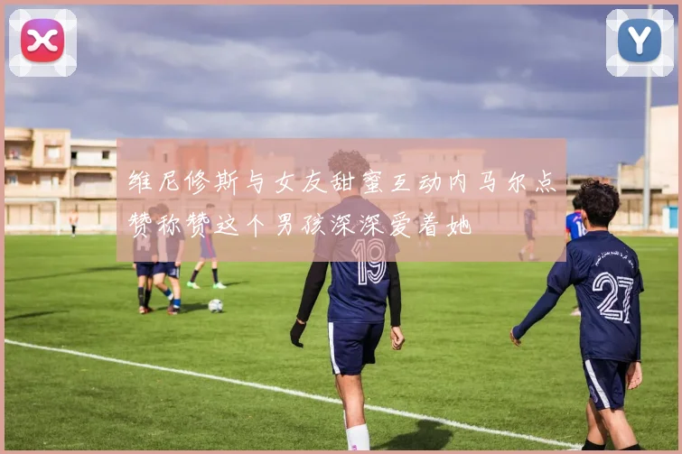 维尼修斯与女友甜蜜互动内马尔点赞称赞这个男孩深深爱着她