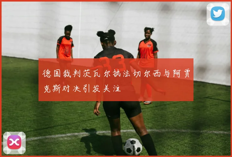 德国裁判茨瓦尔执法切尔西与阿贾克斯对决引发关注